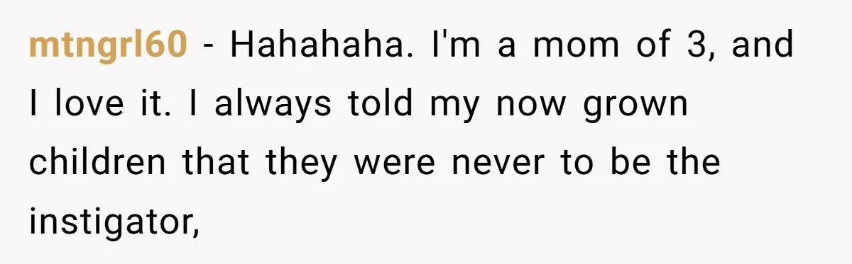 mtngrl60 − Hahahaha. I'm a mom of 3, and I love it. I always told my now grown children that they were never to be the instigator,