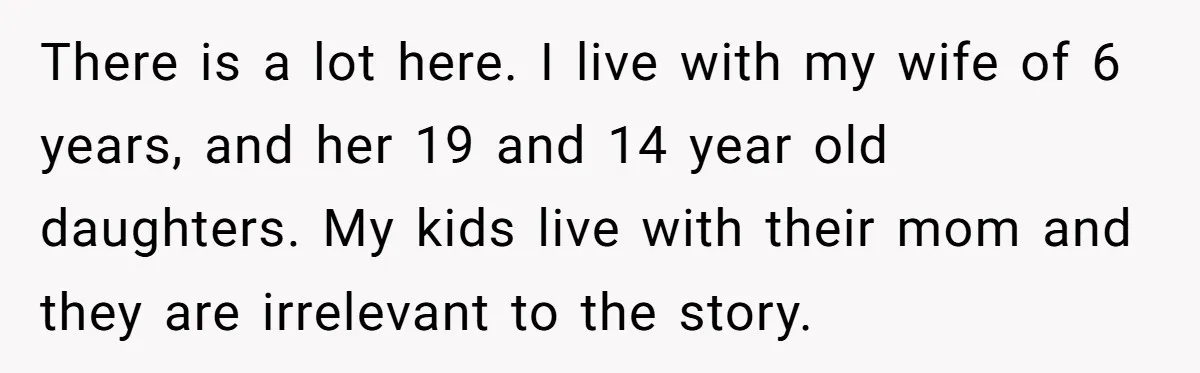 There is a lot here. I live with my wife of 6 years, and her 19 and 14 year old daughters. My kids live with their mom and they are...