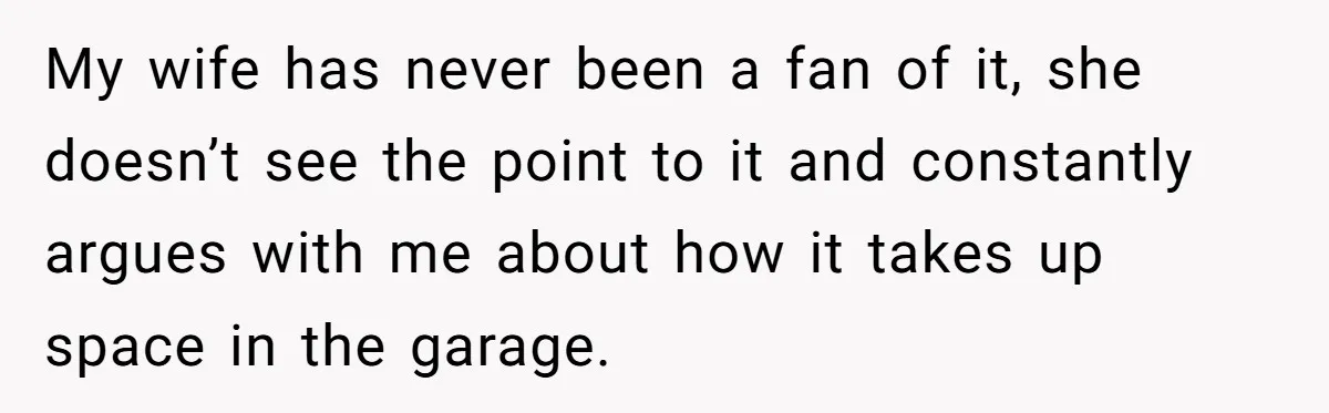 My wife has never been a fan of it, she doesn’t see the point to it and constantly argues with me about how it takes up space in the garage.
