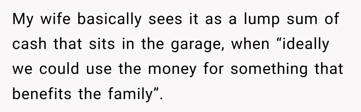 My wife basically sees it as a lump sum of cash that sits in the garage, when “ideally we could use the money for something that benefits the family”.