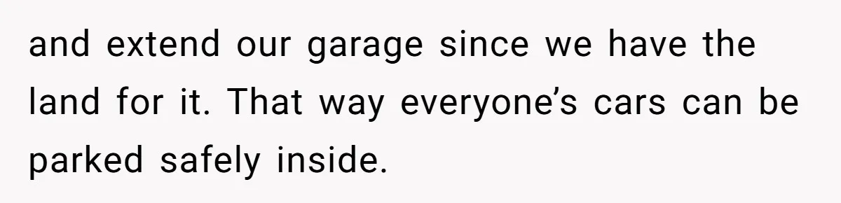 and extend our garage since we have the land for it. That way everyone’s cars can be parked safely inside.