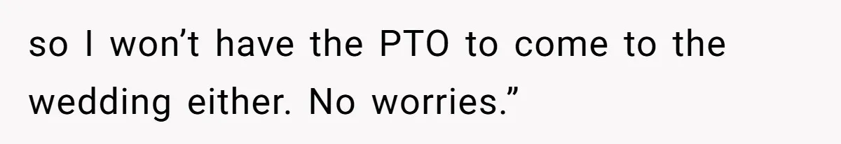 so I won’t have the PTO to come to the wedding either. No worries.”