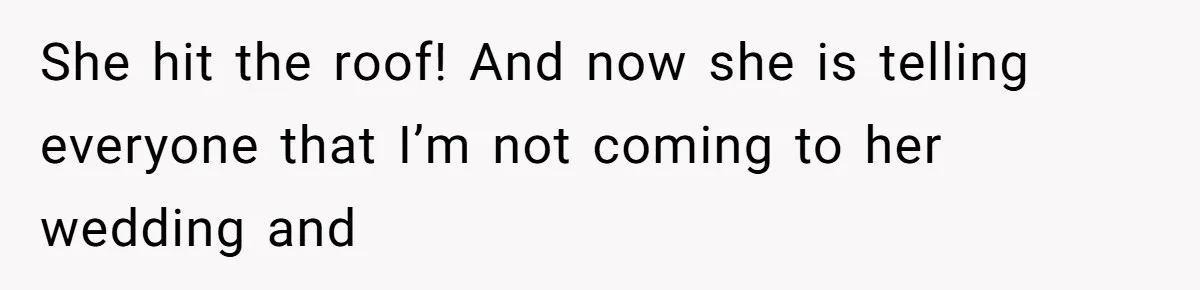 She hit the roof! And now she is telling everyone that I’m not coming to her wedding and