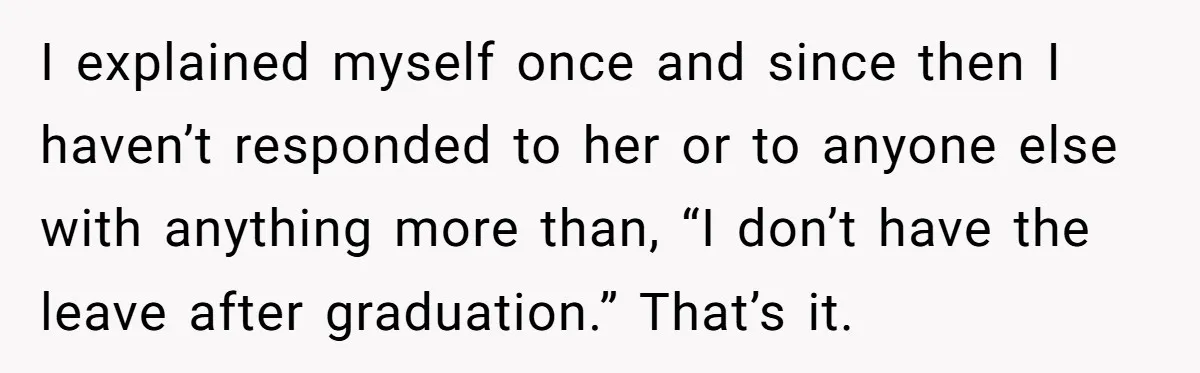 I explained myself once and since then I haven’t responded to her or to anyone else with anything more than, “I don’t have the leave after graduation.” That’s it.