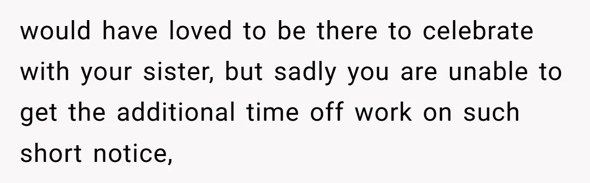 would have loved to be there to celebrate with your sister, but sadly you are unable to get the additional time off work on such short notice,