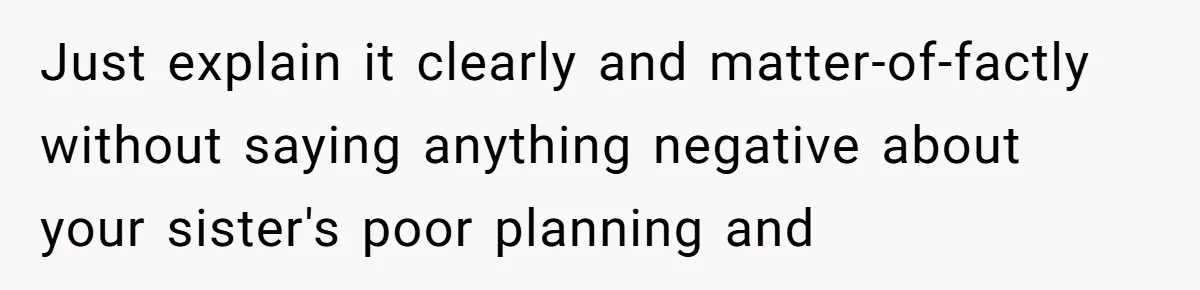 Just explain it clearly and matter-of-factly without saying anything negative about your sister's poor planning and