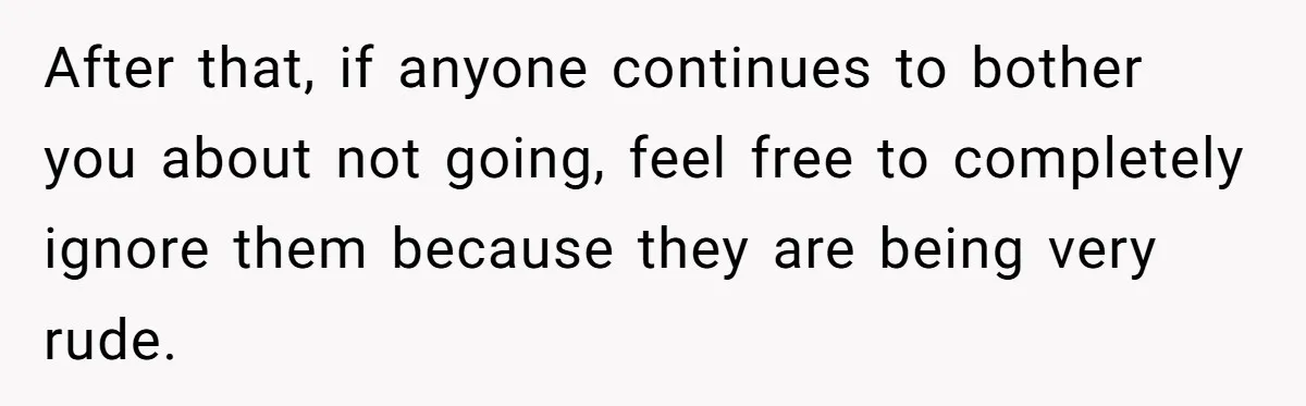 After that, if anyone continues to bother you about not going, feel free to completely ignore them because they are being very rude.