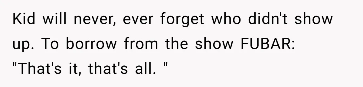 Kid will never, ever forget who didn't show up. To borrow from the show FUBAR: "That's it, that's all. "