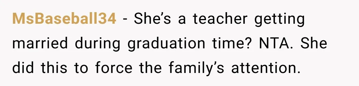 MsBaseball34 − She’s a teacher getting married during graduation time? NTA. She did this to force the family’s attention.