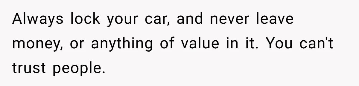 Always lock your car, and never leave money, or anything of value in it. You can't trust people.