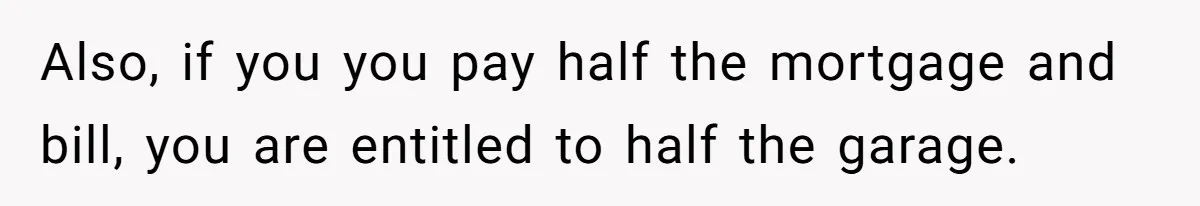 Also, if you you pay half the mortgage and bill, you are entitled to half the garage.