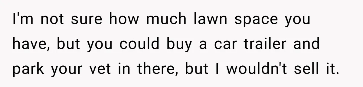 I'm not sure how much lawn space you have, but you could buy a car trailer and park your vet in there, but I wouldn't sell it.