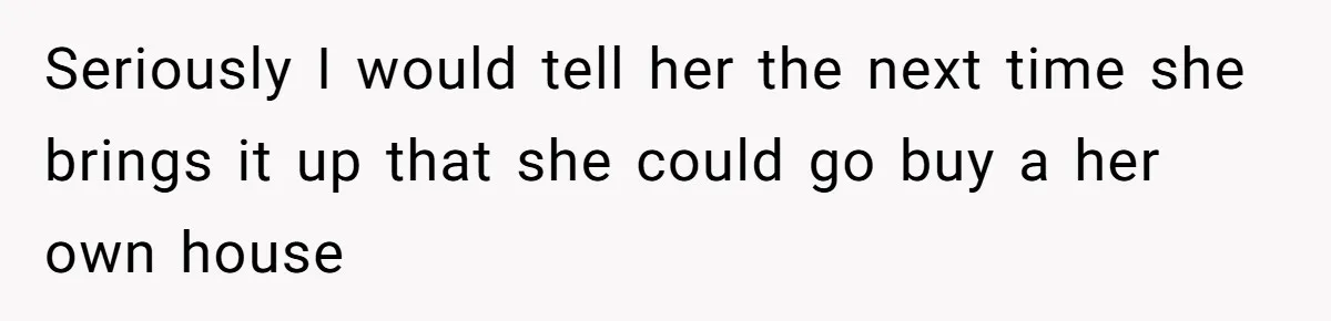 Seriously I would tell her the next time she brings it up that she could go buy a her own house