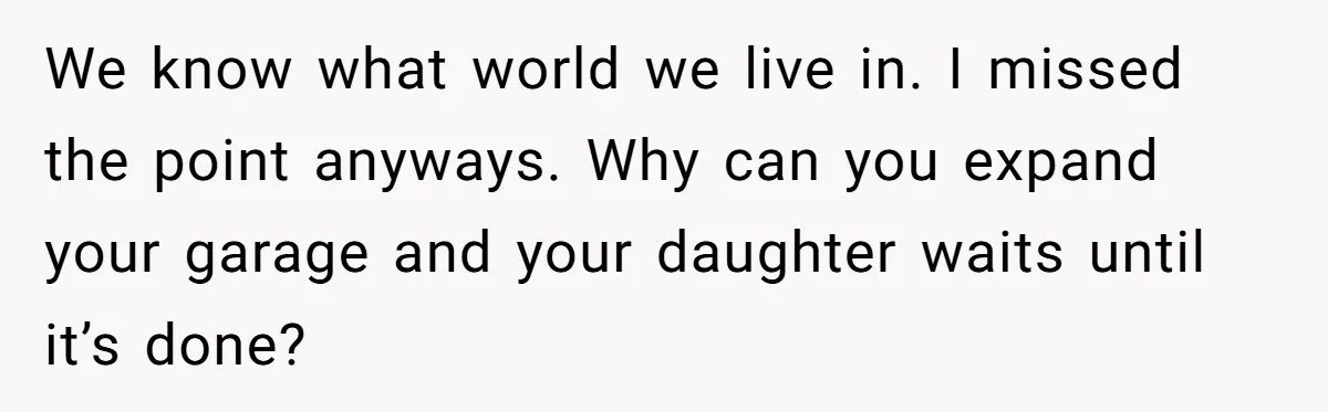 We know what world we live in. I missed the point anyways. Why can you expand your garage and your daughter waits until it’s done?