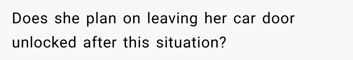 Does she plan on leaving her car door unlocked after this situation?