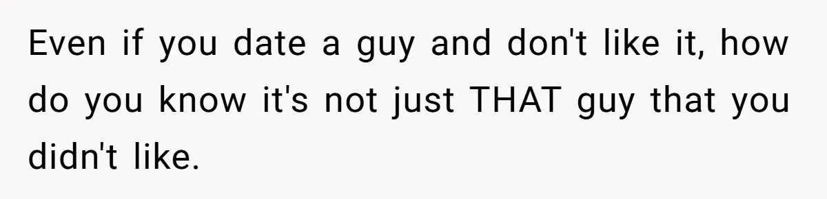 Even if you date a guy and don't like it, how do you know it's not just THAT guy that you didn't like.