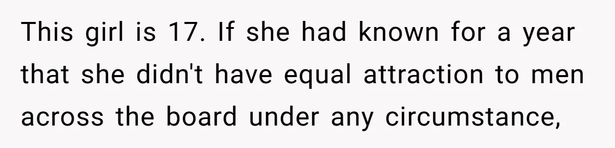 This girl is 17. If she had known for a year that she didn't have equal attraction to men across the board under any circumstance,
