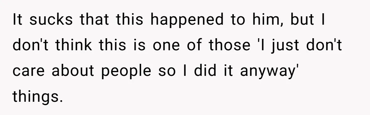 It sucks that this happened to him, but I don't think this is one of those 'I just don't care about people so I did it anyway' things.