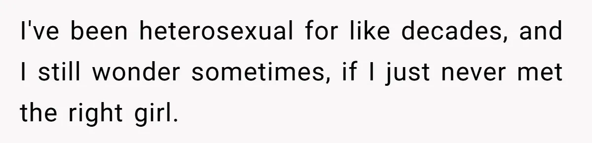 I've been heterosexual for like decades, and I still wonder sometimes, if I just never met the right girl.