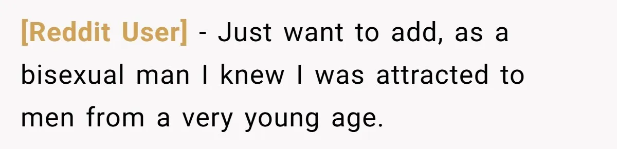 [Reddit User] − Just want to add, as a bisexual man I knew I was attracted to men from a very young age.