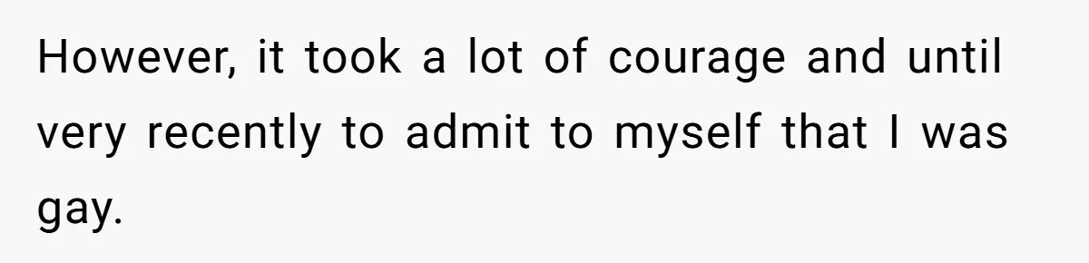 However, it took a lot of courage and until very recently to admit to myself that I was gay.