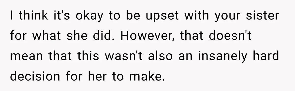 I think it's okay to be upset with your sister for what she did. However, that doesn't mean that this wasn't also an insanely hard decision for her to make.