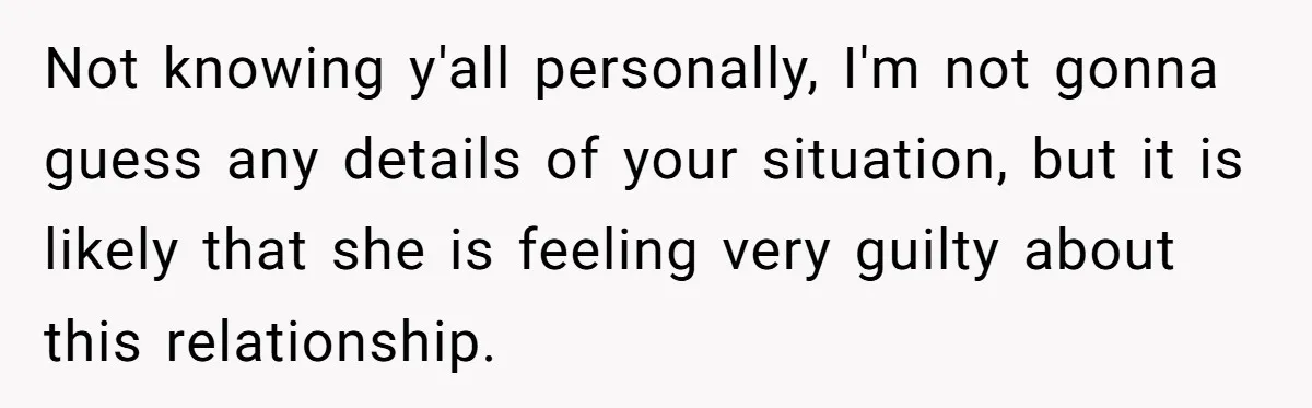 Not knowing y'all personally, I'm not gonna guess any details of your situation, but it is likely that she is feeling very guilty about this relationship.