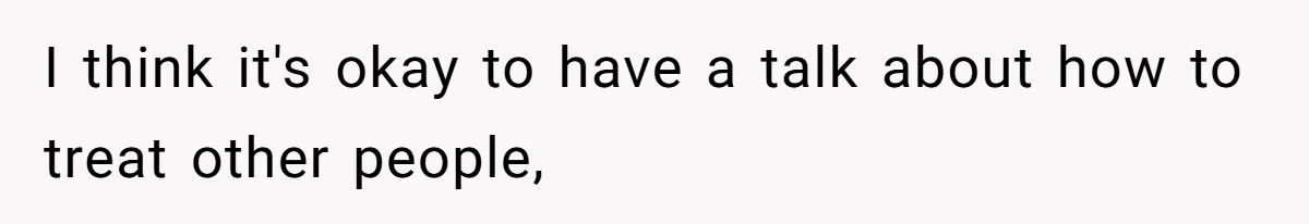 I think it's okay to have a talk about how to treat other people,