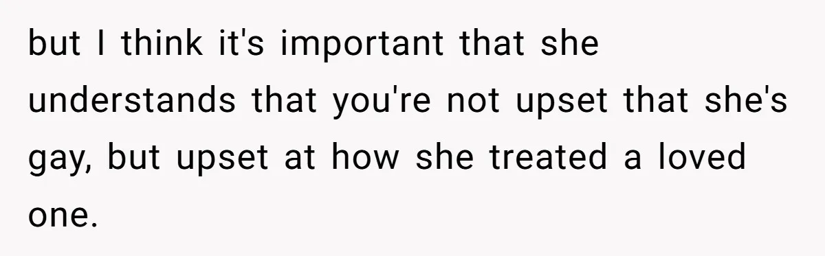 but I think it's important that she understands that you're not upset that she's gay, but upset at how she treated a loved one.