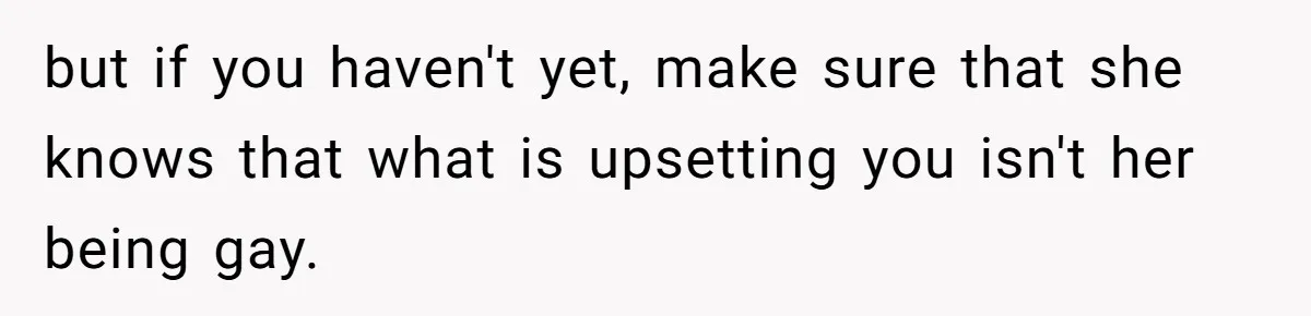 but if you haven't yet, make sure that she knows that what is upsetting you isn't her being gay.