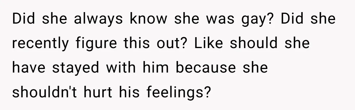 Did she always know she was gay? Did she recently figure this out? Like should she have stayed with him because she shouldn't hurt his feelings?