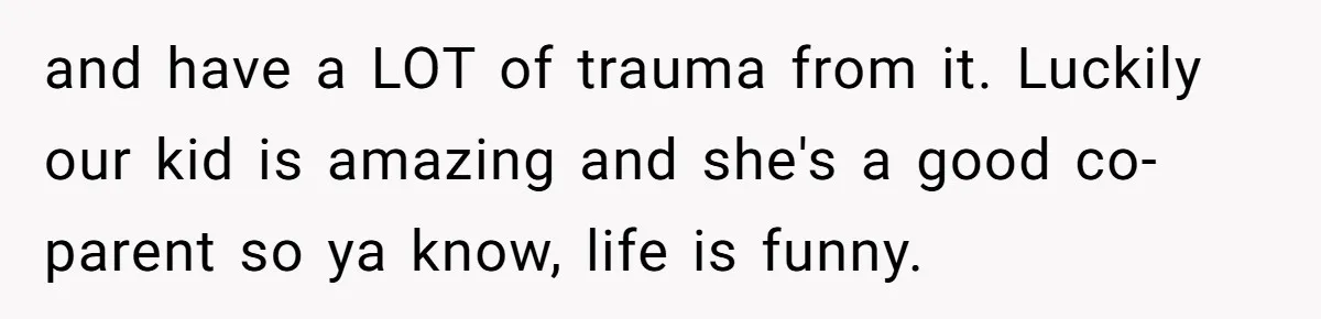 and have a LOT of trauma from it. Luckily our kid is amazing and she's a good co-parent so ya know, life is funny.