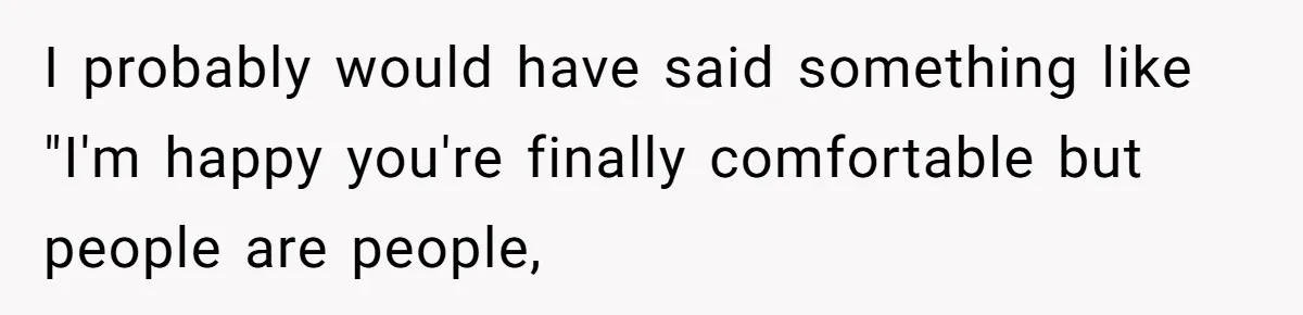 I probably would have said something like "I'm happy you're finally comfortable but people are people,