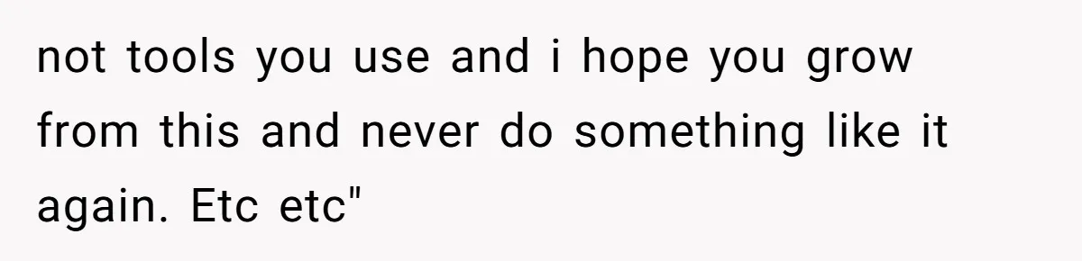 not tools you use and i hope you grow from this and never do something like it again. Etc etc"