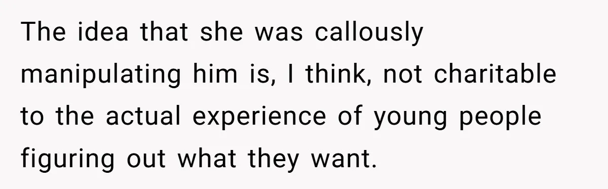 The idea that she was callously manipulating him is, I think, not charitable to the actual experience of young people figuring out what they want.