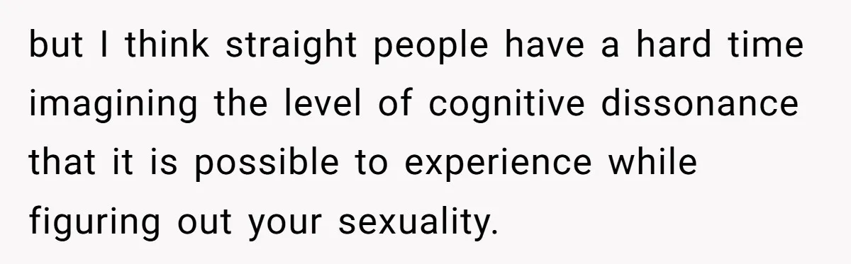 but I think straight people have a hard time imagining the level of cognitive dissonance that it is possible to experience while figuring out your sexuality.