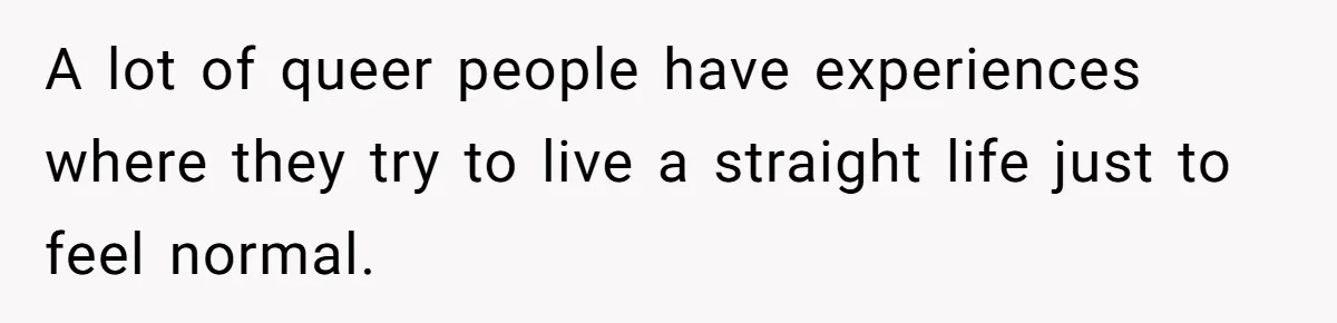 A lot of queer people have experiences where they try to live a straight life just to feel normal.