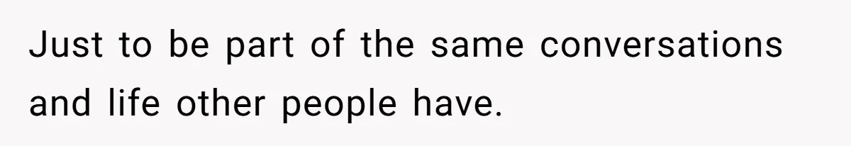 Just to be part of the same conversations and life other people have.