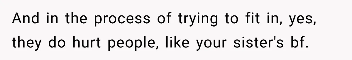 And in the process of trying to fit in, yes, they do hurt people, like your sister's bf.