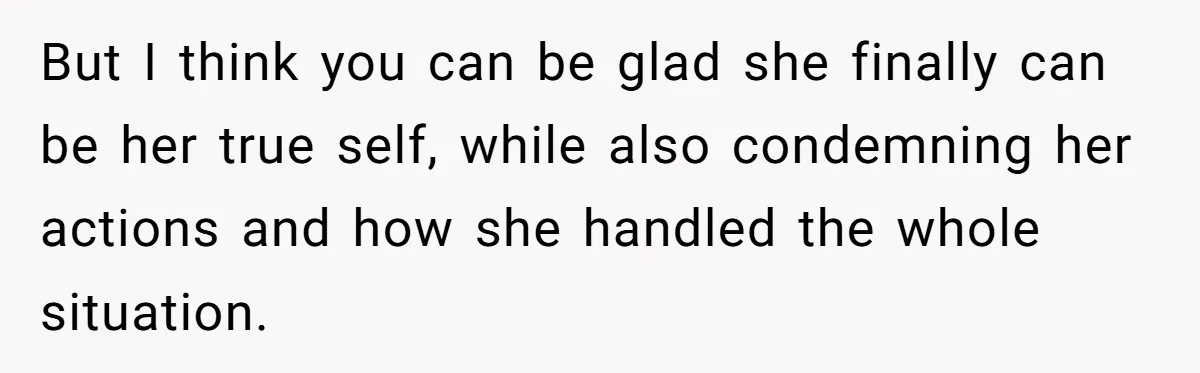 But I think you can be glad she finally can be her true self, while also condemning her actions and how she handled the whole situation.