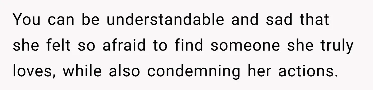 You can be understandable and sad that she felt so afraid to find someone she truly loves, while also condemning her actions.