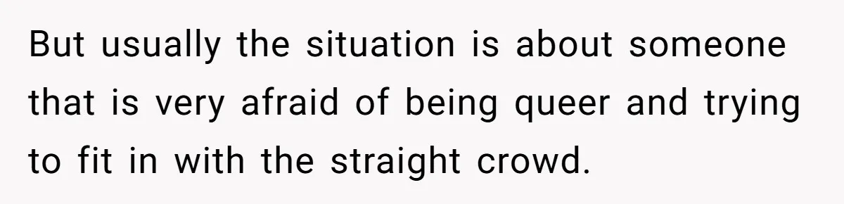 But usually the situation is about someone that is very afraid of being queer and trying to fit in with the straight crowd.
