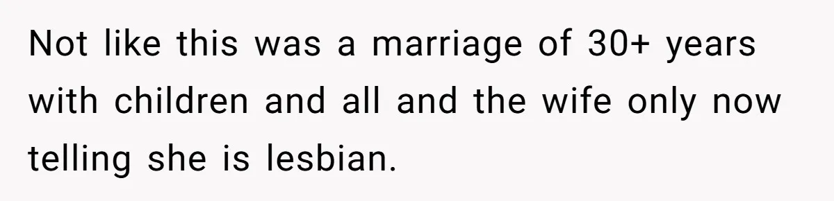 Not like this was a marriage of 30+ years with children and all and the wife only now telling she is lesbian.