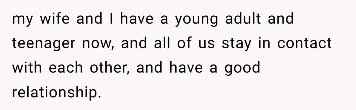 my wife and I have a young adult and teenager now, and all of us stay in contact with each other, and have a good relationship.