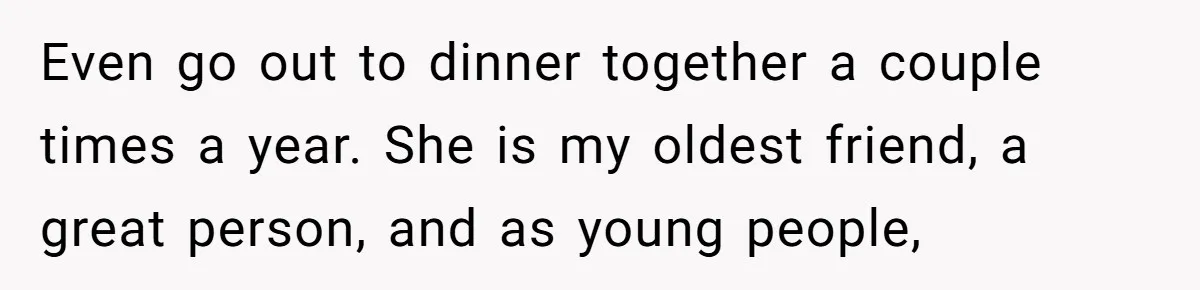 Even go out to dinner together a couple times a year. She is my oldest friend, a great person, and as young people,