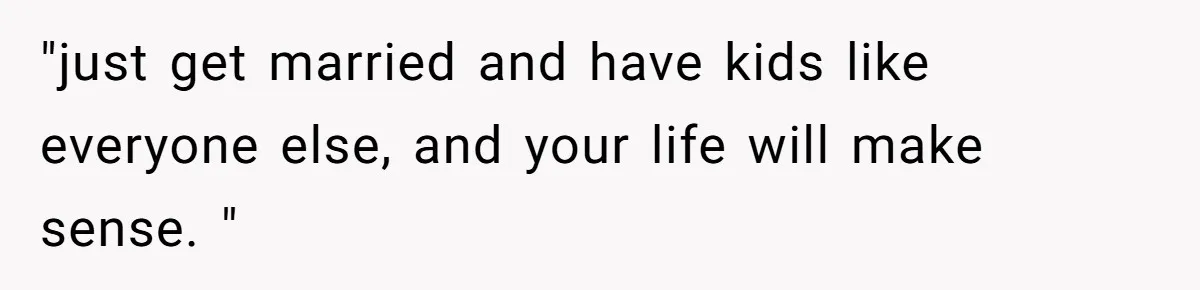"just get married and have kids like everyone else, and your life will make sense. "