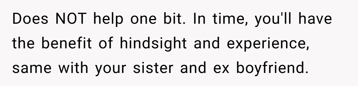 Does NOT help one bit. In time, you'll have the benefit of hindsight and experience, same with your sister and ex boyfriend.