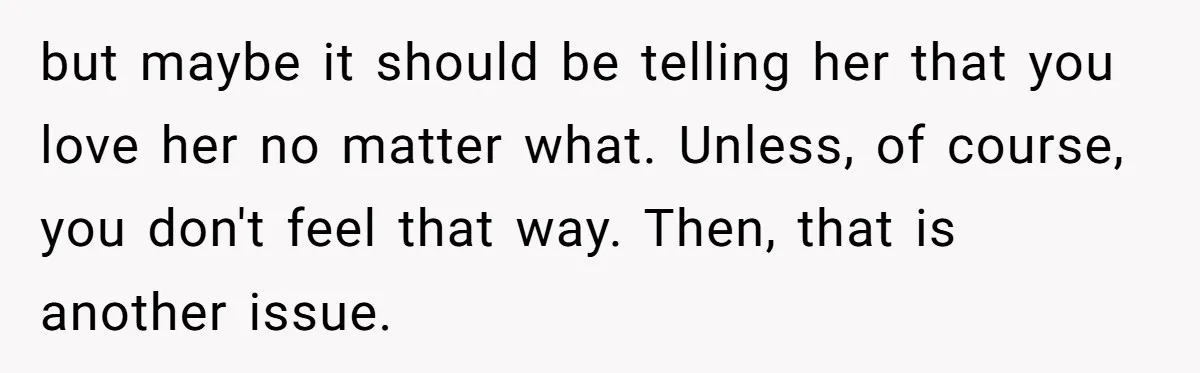 but maybe it should be telling her that you love her no matter what. Unless, of course, you don't feel that way. Then, that is another issue.
