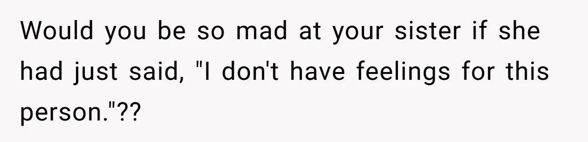 Would you be so mad at your sister if she had just said, "I don't have feelings for this person."??
