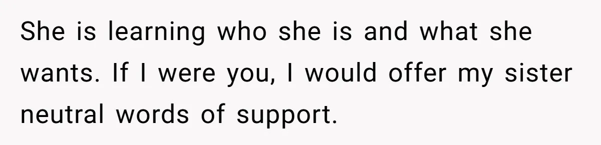 She is learning who she is and what she wants. If I were you, I would offer my sister neutral words of support.